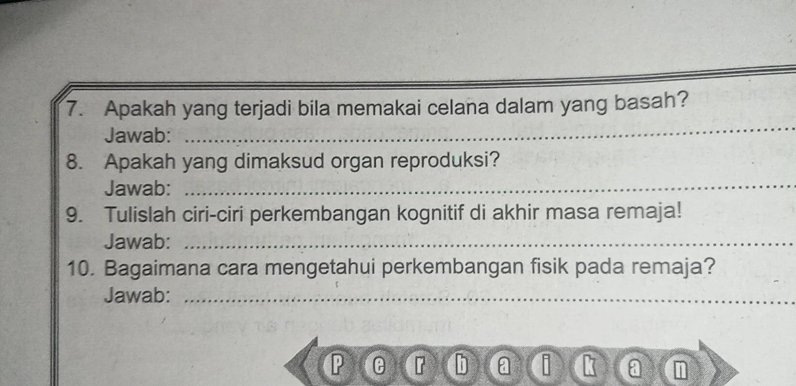 Apakah yang terjadi bila memakai celana dalam yang basah? 
Jawab: 
_ 
8. Apakah yang dimaksud organ reproduksi? 
Jawab: 
_ 
9. Tulislah ciri-ciri perkembangan kognitif di akhir masa remaja! 
Jawab:_ 
10. Bagaimana cara mengetahui perkembangan fisik pada remaja? 
Jawab:_
P
r
a