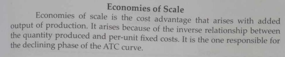 Economies of Scale 
Economies of scale is the cost advantage that arises with added 
output of production. It arises because of the inverse relationship between 
the quantity produced and per-unit fixed costs. It is the one responsible for 
the declining phase of the ATC curve.