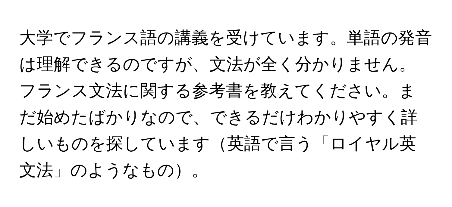 大学でフランス語の講義を受けています。単語の発音は理解できるのですが、文法が全く分かりません。フランス文法に関する参考書を教えてください。まだ始めたばかりなので、できるだけわかりやすく詳しいものを探しています英語で言う「ロイヤル英文法」のようなもの。