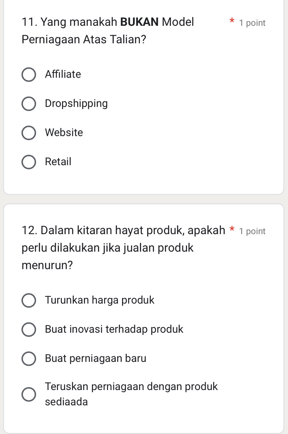 Yang manakah BUKAN Model 1 point
Perniagaan Atas Talian?
Affiliate
Dropshipping
Website
Retail
12. Dalam kitaran hayat produk, apakah * 1 point
perlu dilakukan jika jualan produk
menurun?
Turunkan harga produk
Buat inovasi terhadap produk
Buat perniagaan baru
Teruskan perniagaan dengan produk
sediaada