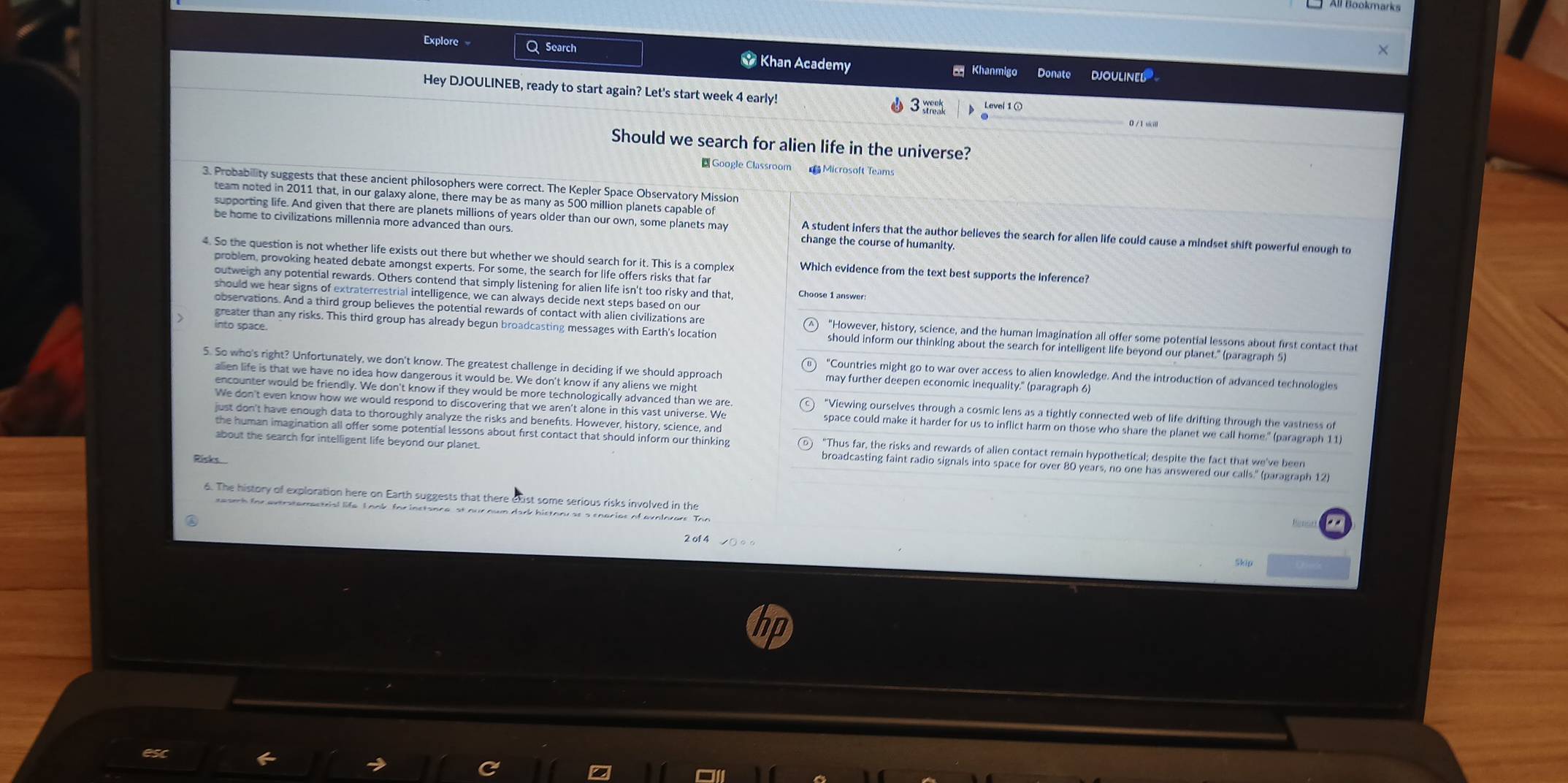 All Bookmarks
Explore Q Search * Khan Academy Khanmig Donate DJOULINEL
Hey DJOULINEB, ready to start again? Let's start week 4 early!
0 / 1 sicill
Should we search for alien life in the universe?
Google Classroom  Microsoft Teams
3. Probability suggests that these ancient philosophers were correct. The Kepler Space Observatory Mission
team noted in 2011 that, in our galaxy alone, there may be as many as 500 million planets capable of
supporting life. And given that there are planets millions of years older than our own, some planets may A student infers that the author believes the search for alien life could cause a mindset shift powerful enough to
be home to civilizations millennia more advanced than our change the course of humanity.
4. So the question is not whether life exists out there but whether we should search for it. This is a complex Which evidence from the text best supports the Inference?
problem, provoking heated debate amongst experts. For some, the search for life offers risks that far
outweigh any potential rewards. Others contend that simply listening for alien life isn't too risky and that,
should we hear signs of extraterrestrial intelligence, we can always decide next steps based on our
observations. And a third group believes the potential rewards of contact with alien civilizations are "However, history, science, and the human imagination all offer some potential lessons about first contact that
into space.
greater than any risks. This third group has already begun broadcasting messages with Earth's location should inform our thinking about the search for intelligent life beyond our planet." (paragraph 5)
5. So who's right? Unfortunately, we don't know. The greatest challenge in deciding if we should approach may further deepen economic inequality.'' (paragraph 6)
"Countries might go to war over access to alien knowledge. And the introduction of advanced technologies
alien life is that we have no idea how dangerous it would be. We don't know if any aliens we might
encounter would be friendly. We don't know if they would be more technologically advanced than we are Viewing ourselves through a cosmic lens as a tightly connected web of life drifting through the vastness of
We don't even know how we would respond to discovering that we aren't alone in this vast universe. We space could make it harder for us to inflict harm on those who share the planet we call home." (paragraph 11
just don't have enough data to thoroughly analyze the risks and benefts. However, history, science, and
the human imagination all offer some potential lessons about first contact that should inform our thinking "Thus far, the risks and rewards of alien contact remain hypothetical; despite the fact that we've been
about the search for intelligent life beyond our planet . broadcasting faint radio signals into space for over 80 years, no one has answered our calls." (paragraph 12)
Pinks
6. The history of exploration here on Earth suggests that there exist some serious risks involved in the
eeamh for axtratemactrial life. L ook for inctance, st our nwn dark histony se a enacias of avelorare. The
2 of 4
Skip