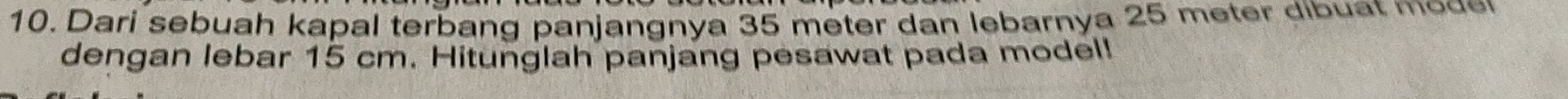 Dari sebuah kapal terbang panjangnya 35 meter dan lebarnya 25 meter dibuat mode 
dengan lebar 15 cm. Hitunglah panjang pesawat pada model!