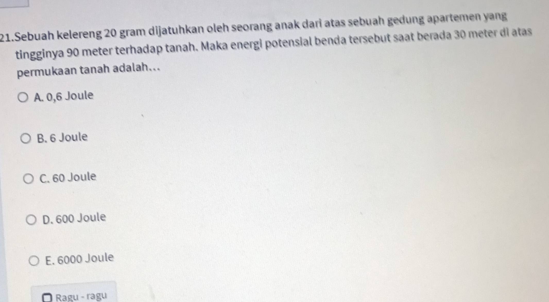 Sebuah kelereng 20 gram dijatuhkan oleh seorang anak dari atas sebuah gedung apartemen yang
tingginya 90 meter terhadap tanah. Maka energi potensial benda tersebut saat berada 30 meter di atas
permukaan tanah adalah...
A. 0,6 Joule
B. 6 Joule
C. 60 Joule
D. 600 Joule
E. 6000 Joule
Ragu - ragu