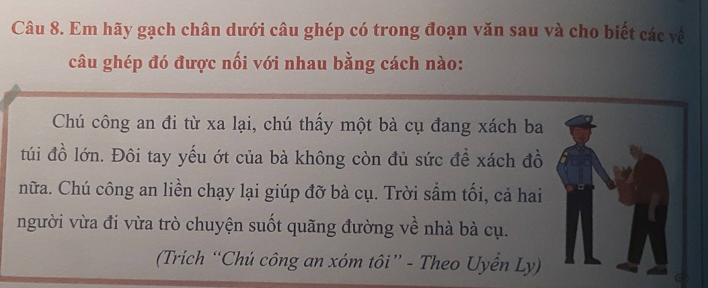 Em hãy gạch chân dưới câu ghép có trong đoạn văn sau và cho biết các về 
câu ghép đó được nối với nhau bằng cách nào: 
Chú công an đi từ xa lại, chú thấy một bà cụ đang xách ba 
túi đồ lớn. Đôi tay yếu ớt của bà không còn đủ sức để xách đồ 
nữa. Chú công an liền chạy lại giúp đỡ bà cụ. Trời sầm tối, cả hai 
người vừa đi vừa trò chuyện suốt quãng đường về nhà bà cụ. 
(Trích “Chú công an xóm tôi” - Theo Uyển Ly)