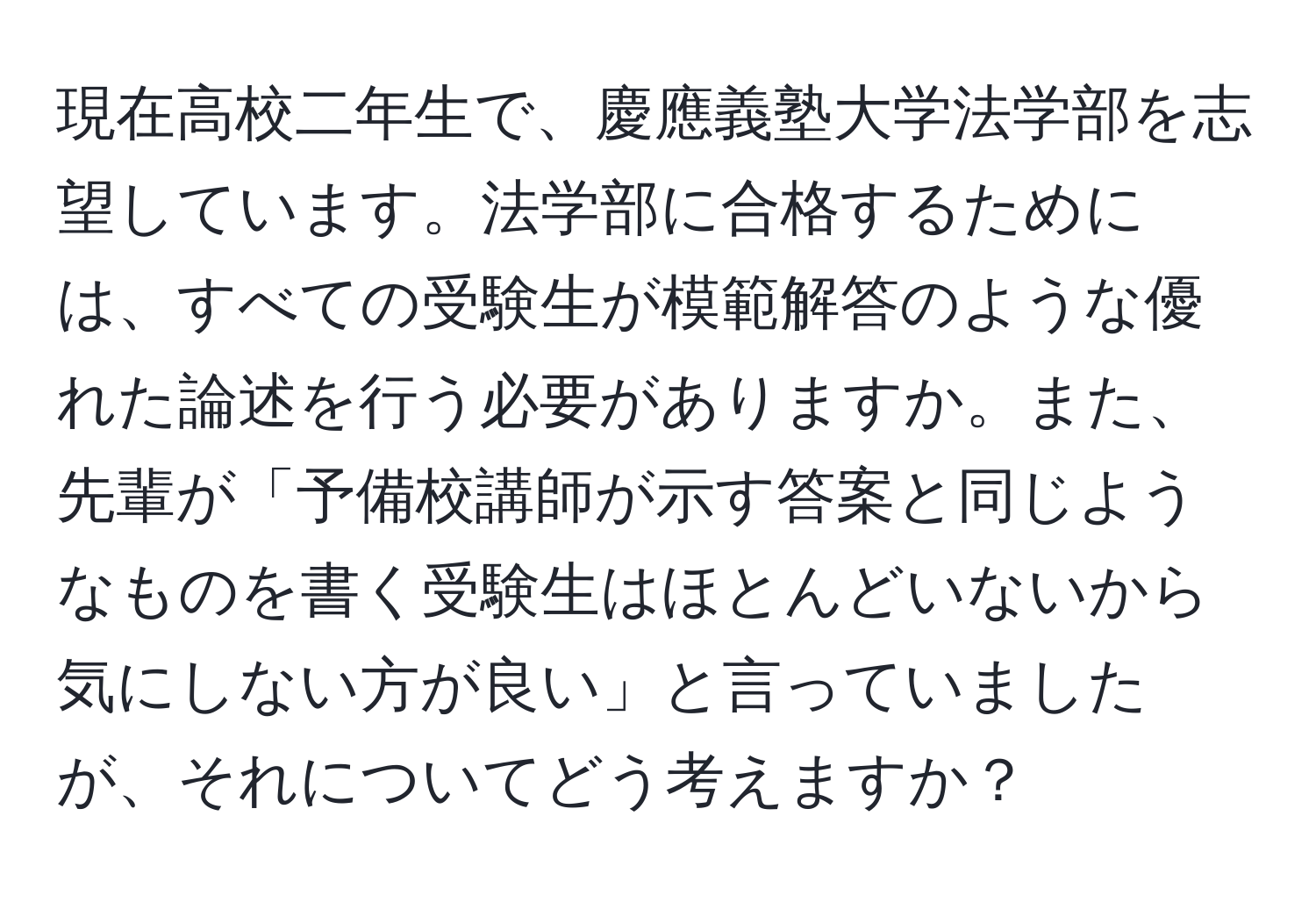 現在高校二年生で、慶應義塾大学法学部を志望しています。法学部に合格するためには、すべての受験生が模範解答のような優れた論述を行う必要がありますか。また、先輩が「予備校講師が示す答案と同じようなものを書く受験生はほとんどいないから気にしない方が良い」と言っていましたが、それについてどう考えますか？