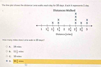 The line plot shows the distance Lena walks each day for 10 days. Each X represents 1 day
How many miles does Lena walk in 10 days?
A. 19 miles
B. 11 1/2  miles
C. 10 mites
D. 23frac 3 riles