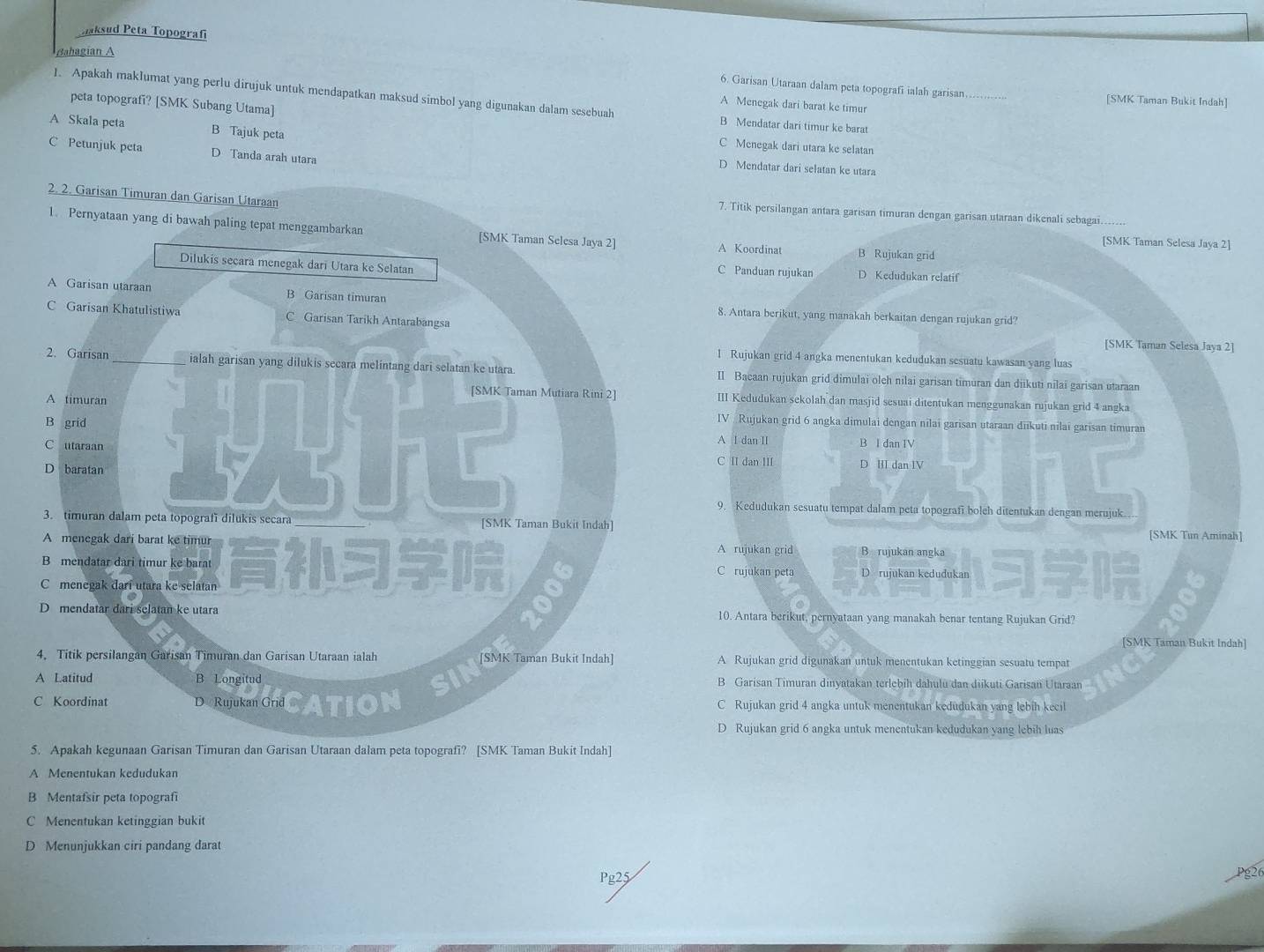 aksud Peta Topografi
Bahagian A
6. Garisan Utaraan dalam peta topografi ialah garisan._ [SMK Taman Bukit Indah]
1. Apakah maklumat yang perlu dirujuk untuk mendapatkan maksud simbol yang digunakan dalam sesebuah B Mendatar dari timur ke barat
peta topografi? [SMK Subang Utama]
A Menegak dari barat ke timur
A Skala peta B Tajuk peta
C Mcnegak dari utara ke selatan
C Petunjuk peta D Tanda arah utara
D Mendatar dari selatan ke utara
7. Titik persilangan antara garisan timuran dengan garisan utaraan dikenali sebagai_
A Koordinat B Rujukan grid
[SMK Taman Selesa Jaya 2]
D Kedudukan relatif
C Panduan rujukan
8. Antara berikut, yang manakah berkaitan dengan rujukan grid?
[SMK Taman Selesa Jaya 2]
1 Rujukan grid 4 angka menentukan kedudukan sesuatu kawasan yang luas
I Bacaan rujukan grid dimulai olch nilai garisan timuran dan diikuti nîlai garisan utaraan
III Kedudukan sekolah dan masjid sesuai ditentukan menggunakan rujukan grid 4 angka
IV Rujukan grid 6 angka dimulai dengan nilai garisan utaraan diikuti nilai garisan timuran
A I dan II B I dan IV
C II dan III D HI dan IV
9. Kedudukan sesuatu tempat dalam peta topografi boleh ditentukan dengan merujuk.
[SMK Tun Aminah]
A rujukan grid B rujukan angka
C rujukan peta D rujukan kedudukan
10. Antara berikut, pernyataan yang manakah benar tentang Rujukan Grid?
[SMK Taman Bukit Indah]
A Rujukan grid digunakan untuk menentukan ketinggian sesuatu tempat
B Garisan Timuran dinyatakan terlebih dahulu dan diikuti Garisan Utaraan
C Rujukan grid 4 angka untuk menentukan kedudukan yang lebih kecil
D Rujukan grid 6 angka untuk menentukan kedudukan yang lebih luas
5. Apakah kegunaan Garisan Timuran dan Garisan Utaraan dalam peta topografi? [SMK Taman Bukit Indah]
A Menentukan kedudukan
B Mentafsir peta topografi
C Menentukan ketinggian bukit
D Menunjukkan ciri pandang darat
Pg25