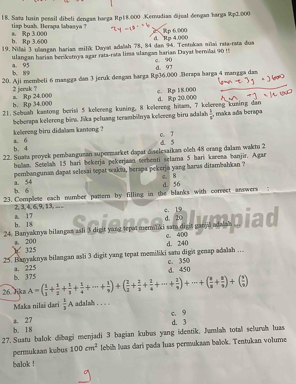 Satu lusin pensil dibeli dengan harga Rp18.000 .Kemudian dijual dengan harga Rp2.000
tiap buah. Berapa labanya ?
a. Rp 3.000
Rp 6.000
b. Rp 3.600 d. Rp 4.000
19. Nilai 3 ulangan harian milik Dayat adalah 78, 84 dan 94. Tentukan nilai rata-rata dua
ulangan harian berikutnya agar rata-rata lima ulangan harian Dayat bernilai 90 !!
a. 95 c. 90
b. 89 d. 97
20. Aji membeli 6 mangga dan 3 jeruk dengan harga Rp36.000 .Berapa harga 4 mangga dan
2 jeruk ?
a. Rp 24.000 c. Rp 18.000
b. Rp 34.000 d. Rp 20.000
21. Sebuah kantong berisi 5 kelereng kuning, 8 kelereng hitam, 7 kelereng kuning dan
beberapa kelereng biru. Jika peluang terambilnya kelereng biru adalah  1/5  , maka ada berapa
kelereng biru didalam kantong ?
c. 7
a. 6
b. 4 d. 5
22. Suatu proyek pembangunan supermarket dapat diselesaikan oleh 48 orang dalam waktu 2
bulan. Setelah 15 hari bekerja pekerjaan terhenti selama 5 hari karena banjir. Agar
pembangunan dapat selesai tepat waktu, berapa pekerja yang harus ditambahkan ?
a. 54 c. 8
b. 6 d. 56
23. Complete each number pattern by filling in the blanks with correct answers :
2, 3, 4, 6, 9, 13, ... ..
a. 17 c. 19
b. 18 d. 20
24. Banyaknya bilangan asli 3 digit yang tepat memiliki satu digit ganjil adalah
a. 200 c. 400. 325 d. 240
25. Banyaknya bilangan asli 3 digit yang tepat memiliki satu digit genap adalah …
a. 225 c. 350
b. 375 d. 450
26. Jika A=( 1/1 + 1/2 + 1/3 + 1/4 +·s + 1/9 )+( 2/2 + 2/3 + 2/4 +·s + 2/9 )+·s +( 8/8 + 8/9 )+( 9/9 )
Maka nilai dari  1/3 A adalah . . . .
c. 9
a. 27
b. 18 d. 3
27. Suatu balok dibagi menjadi 3 bagian kubus yang identik. Jumlah total seluruh luas
permukaan kubus 100cm^2 lebih luas dari pada luas permukaan balok. Tentukan volume
balok !