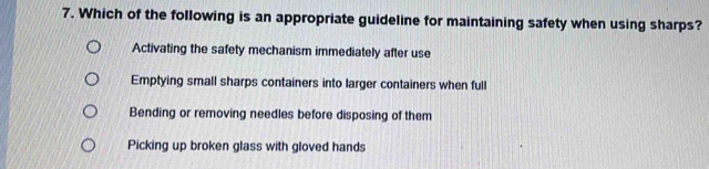 Which of the following is an appropriate guideline for maintaining safety when using sharps?
Activating the safety mechanism immediately after use
Emptying small sharps containers into larger containers when full
Bending or removing needles before disposing of them
Picking up broken glass with gloved hands