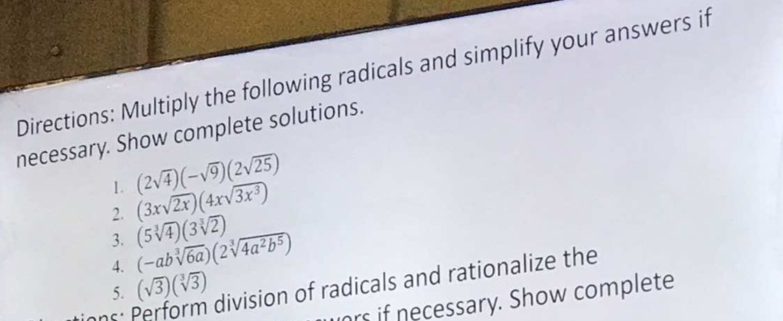 Directions: Multiply the following radicals and simplify your answers if 
necessary. Show complete solutions. 
1. (2sqrt(4))(-sqrt(9))(2sqrt(25))
2. (3xsqrt(2x))(4xsqrt(3x^3))
3. (5sqrt[3](4))(3sqrt[3](2))
4. (-absqrt[3](6a))(2sqrt[3](4a^2b^5))
5. (sqrt(3))(sqrt[3](3))
division of radicals and rationalize the 
ors if necessary. Show complete