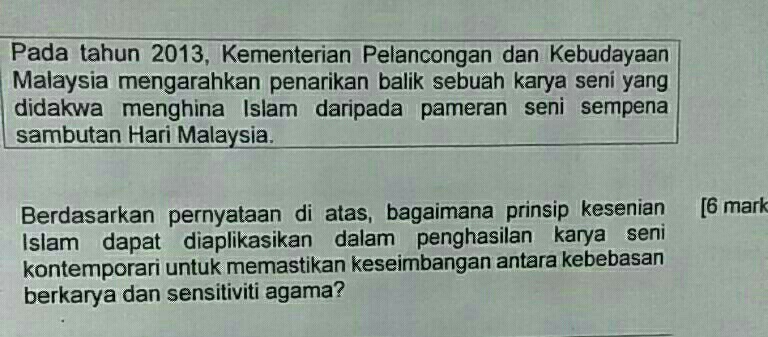 Pada tahun 2013, Kementerian Pelancongan dan Kebudayaan 
Malaysia mengarahkan penarikan balik sebuah karya seni yang 
didakwa menghina Islam daripada pameran seni sempena 
sambutan Hari Malaysia. 
Berdasarkan pernyataan di atas, bagaimana prinsip kesenian _ [6 mark 
Islam dapat diaplikasikan dalam penghasilan karya seni 
kontemporari untuk memastikan keseimbangan antara kebebasan 
berkarya dan sensitiviti agama?