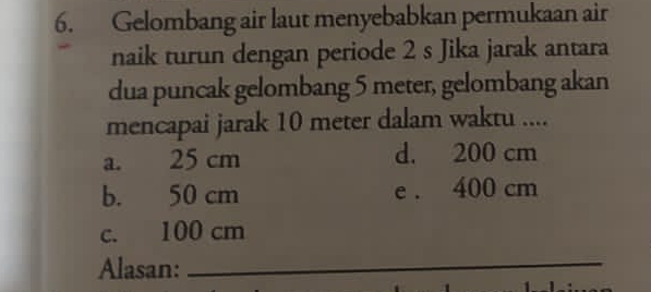 Gelombang air laut menyebabkan permukaan air
naik turun dengan periode 2 s Jika jarak antara
dua puncak gelombang 5 meter, gelombang akan
mencapai jarak 10 meter dalam waktu ....
a. 25 cm d. 200 cm
b. 50 cm e . 400 cm
c. 100 cm
Alasan:_