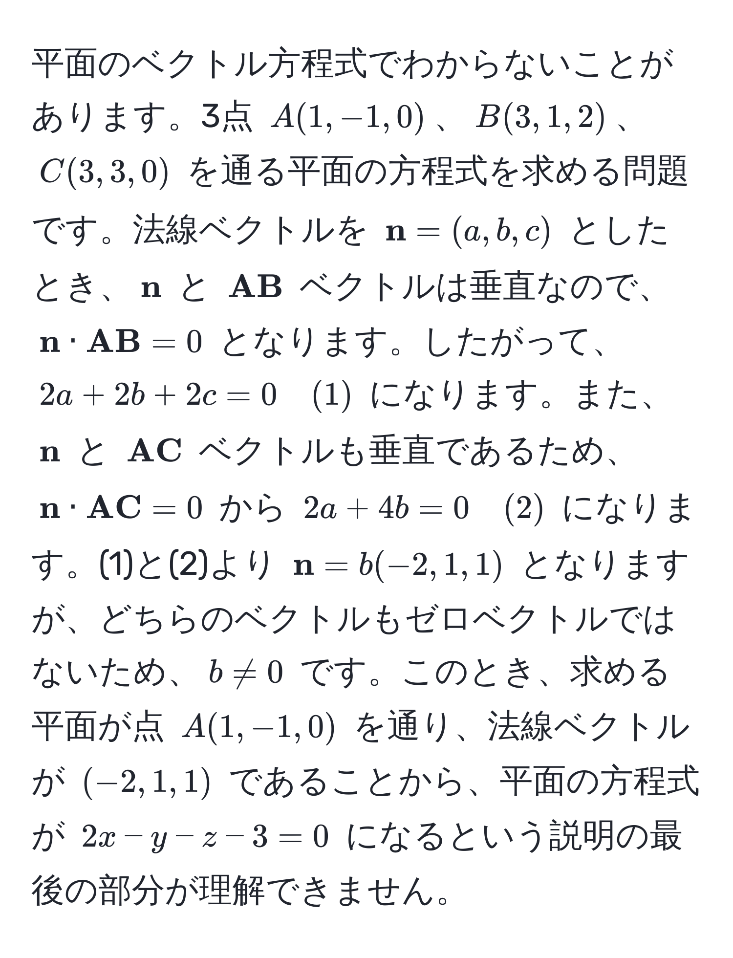 平面のベクトル方程式でわからないことがあります。3点 $A(1, -1, 0)$、$B(3, 1, 2)$、$C(3, 3, 0)$ を通る平面の方程式を求める問題です。法線ベクトルを $ n = (a, b, c)$ としたとき、$ n$ と $ AB$ ベクトルは垂直なので、$ n ·  AB = 0$ となります。したがって、$2a + 2b + 2c = 0 quad (1)$ になります。また、$ n$ と $ AC$ ベクトルも垂直であるため、$ n ·  AC = 0$ から $2a + 4b = 0 quad (2)$ になります。(1)と(2)より $ n = b(-2, 1, 1)$ となりますが、どちらのベクトルもゼロベクトルではないため、$b != 0$ です。このとき、求める平面が点 $A(1, -1, 0)$ を通り、法線ベクトルが $(-2, 1, 1)$ であることから、平面の方程式が $2x - y - z - 3 = 0$ になるという説明の最後の部分が理解できません。