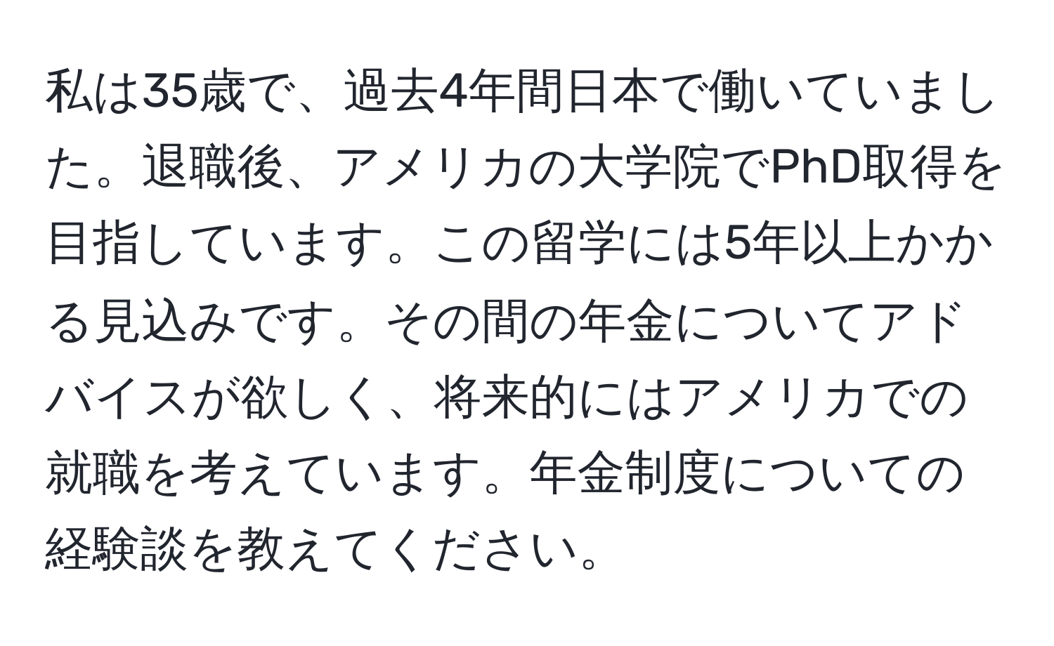 私は35歳で、過去4年間日本で働いていました。退職後、アメリカの大学院でPhD取得を目指しています。この留学には5年以上かかる見込みです。その間の年金についてアドバイスが欲しく、将来的にはアメリカでの就職を考えています。年金制度についての経験談を教えてください。