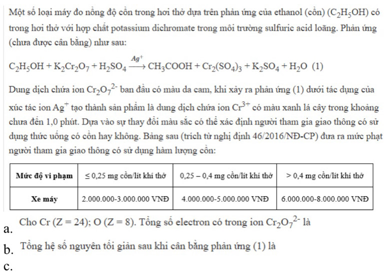 Một số loại máy đo nồng độ cồn trong hơi thở dựa trên phản ứng của ethanol (cổn) (C_2H_5OH) có
trong hơi thờ với hợp chất potassium dichromate trong môi trường sulfuric acid loãng. Phản ứng
(chưa được cân băng) như sau:
C_2H_5OH+K_2Cr_2O_7+H_2SO_4xrightarrow Ag^+CH_3COOH+Cr_2(SO_4)_3+K_2SO_4+H_2O(1)
Dung dịch chứa ion Cr_2O_7^((2-) ban đầu có màu da cam, khi xảy ra phản ứng (1) dưới tác dụng của
xúc tác ion Ag^+) tạo thành sản phẩm là dung dịch chứa ion Cr^(3+) có màu xanh lá cây trong khoảng
chưa đến 1,0 phút. Dựa vào sự thay đổi màu sắc có thể xác định người tham gia giao thông có sử
dụng thức uống có cổn hay không. Bảng sau (trích từ nghị định 46/2016/NĐ-CP) đưa ra mức phạt
người tham gia giao thông có sử dụng hàm lượng cổn:
Cho Cr(Z=24);O(Z=8). Tổng số electron có trong ion Cr_2O_7^(2-) 12
a.
bổ Tổng hệ số nguyên tối giản sau khi cân bằng phản ứng (1) là
c.