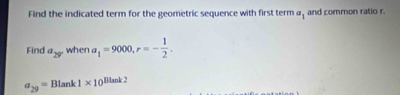 Find the indicated term for the geometric sequence with first term a_1 and common ratio r. 
Find a_29 when a_1=9000, r=- 1/2 .
a_29=Blank1* 10^(Blank2)