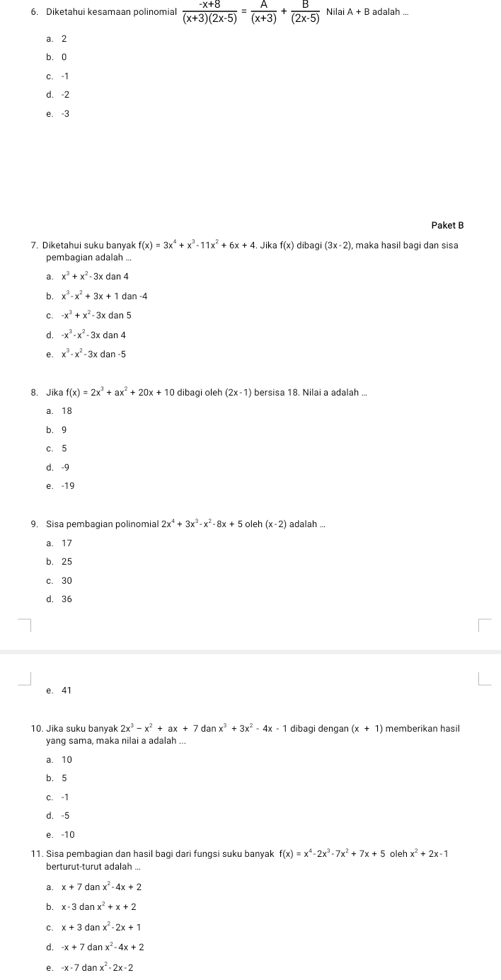 Diketahui kesamaan polinomial  (-x+8)/(x+3)(2x-5) = A/(x+3) + B/(2x-5)  Nilai A+B adalah ...
a. 2
b.0
c. -1
d. -2
e. -3
Paket B
7. Diketahui suku banyak f(x)=3x^4+x^3-11x^2+6x+4. Jika f(x) dibagi (3x-2) , maka hasil bagi dan sisa
pembagian adalah ...
a. x^3+x^2-3xdan4
b. x^3-x^2+3x+1dan-4
C. -x^3+x^2-3xdan5
d. -x^3-x^2-3xdan4
e. x^3-x^2-3xdan-5
8. Jika f(x)=2x^3+ax^2+20x+10 dibagi oleh (2x-1) bersisa 18. Nilai a adalah ...
a. 18
b. 9
c. 5
d. -9
e. -19
9. Sisa pembagian polinomial 2x^4+3x^3-x^2-8x+5oleh(x-2) adalah ...
a. 17
b. 25
c. 30
d. 36
e. 41
10. Jika suku banyak 2x^3-x^2+ax+7danx^3+3x^2-4x-1 dibagi dengan (x+1) memberikan hasil
yang sama, maka nilai a adalah ...
a. 10
b. 5
c. -1
d. -5
e. -10
11. Sisa pembagian dan hasil bagi dari fungsi suku banyak f(x)=x^4-2x^3-7x^2+7x+5 oleh x^2+2x-1
berturut-turut adalah ...
a. x+7danx^2-4x+2
b. x-3danx^2+x+2
C. x+3danx^2-2x+1
d. -x+7danx^2-4x+2
e. -x-7danx^2-2x-2