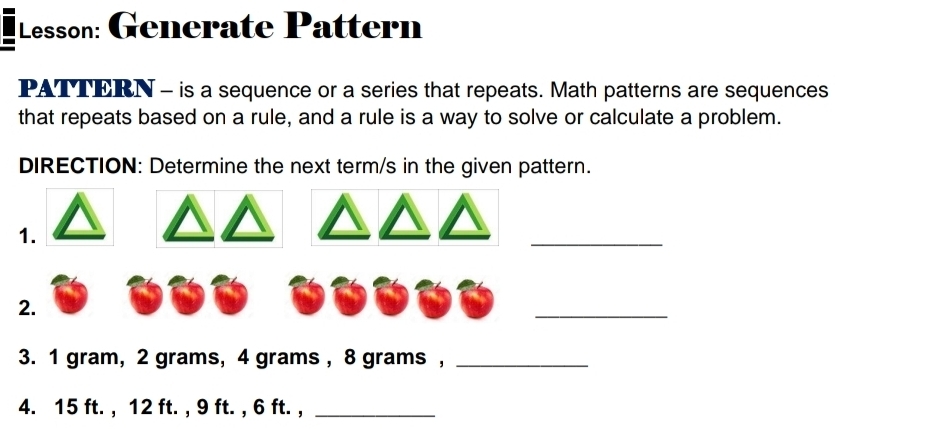 Lesson: Generate Pattern 
PATTERN - is a sequence or a series that repeats. Math patterns are sequences 
that repeats based on a rule, and a rule is a way to solve or calculate a problem. 
DIRECTION: Determine the next term/s in the given pattern. 
1. 
_ 
2. 
_ 
3. 1 gram, 2 grams, 4 grams , 8 grams ,_ 
4. 15 ft. , 12 ft. , 9 ft. , 6 ft. ,_