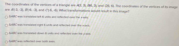 The coordinates of the vertices of a triangle are A(3,3), B(6,3) , and C(6,6). The coordinates of the vertices of its image
are A'(-3,-3), B'(-6,-3) , and C(-6,-6). What transformations would result in this image?
△ ABC was translated left 6 units and reflected over the x-axis.
△ ABC was translated right 6 units and reflected over the x-axis.
△ ABC was translated down 6 units and reflected over the y-axis.
△ ABC was reflected over both axes.