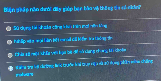 Biện pháp nào dưới đây giúp bạn bảo vệ thông tin cá nhân?
Sử dụng tài khoản công khai trên mọi nền tảng
Nhấp vào mọi liên kết email để kiểm tra thông tỉn
Chia sẻ mật khẩu với bạn bè để sử dụng chung tài khoản
Kiểm tra kỹ đường link trước khi truy cập và sử dụng phần mềm chống
malware