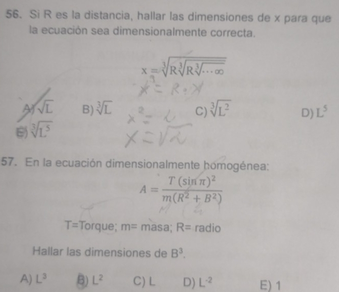 Si R es la distancia, hallar las dimensiones de x para que
la ecuación sea dimensionalmente correcta.
x=sqrt[3](Rsqrt [3]Rsqrt [3]...∈fty )
A sqrt(L) B) sqrt[3](L) sqrt[3](L^2) L^5
C)
D)
sqrt[3](L^5)
57. En la ecuación dimensionalmente homogénea:
A=frac T(sin π )^2m(R^2+B^2)
T= Torque; m= masa; R= radio
Hallar las dimensiones de B^3.
A) L^3 B) L^2 C) L D) L^(-2) E) 1