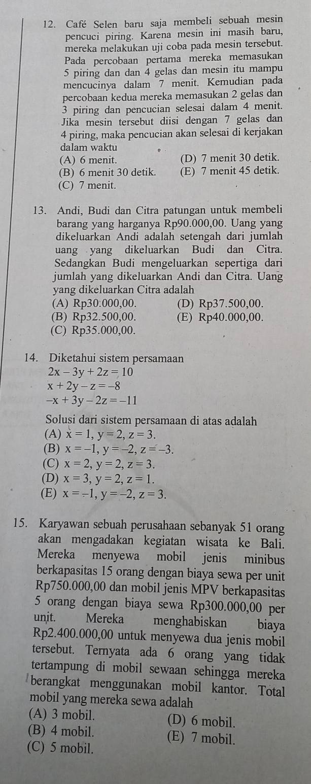 Café Selen baru saja membeli sebuah mesin
pencuci piring. Karena mesin ini masih baru,
mereka melakukan uji coba pada mesin tersebut.
Pada percobaan pertama mereka memasukan
5 piring dan dan 4 gelas dan mesin itu mampu
mencucinya dalam 7 menit. Kemudian pada
percobaan kedua mereka memasukan 2 gelas dan
3 piring dan pencucian selesai dalam 4 menit.
Jika mesin tersebut diisi dengan 7 gelas dan
4 piring, maka pencucian akan selesai di kerjakan
dalam waktu
(A) 6 menit. (D) 7 menit 30 detik.
(B) 6 menit 30 detik. (E) 7 menit 45 detik.
(C) 7 menit.
13. Andi, Budi dan Citra patungan untuk membeli
barang yang harganya Rp90.000,00. Uang yang
dikeluarkan Andi adalah setengah dari jumlah
uang yang dikeluarkan Budi dan Citra.
Sedangkan Budi mengeluarkan sepertiga dari
jumlah yang dikeluarkan Andi dan Citra. Uang
yang dikeluarkan Citra adalah
(A) Rp30.000,00. (D) Rp37.500,00.
(B) Rp32.500,00. (E) Rp40.000,00.
(C) Rp35.000,00.
14. Diketahui sistem persamaan
2x-3y+2z=10
x+2y-z=-8
-x+3y-2z=-11
Solusi dari sistem persamaan di atas adalah
(A) x=1,y=2,z=3.
(B) x=-1,y=-2,z=-3.
(C) x=2,y=2,z=3.
(D) x=3,y=2,z=1.
(E) x=-1,y=-2,z=3.
15. Karyawan sebuah perusahaan sebanyak 51 orang
akan mengadakan kegiatan wisata ke Bali.
Mereka menyewa mobil jenis minibus
berkapasitas 15 orang dengan biaya sewa per unit
Rp750.000,00 dan mobil jenis MPV berkapasitas
5 orang dengan biaya sewa Rp300.000,00 per
unit. Mereka menghabiskan biaya
Rp2.400.000,00 untuk menyewa dua jenis mobil
tersebut. Ternyata ada 6 orang yang tidak
tertampung di mobil sewaan sehingga mereka
berangkat menggunakan mobil kantor. Total
mobil yang mereka sewa adalah
(A) 3 mobil. (D) 6 mobil.
(B) 4 mobil. (E) 7 mobil.
(C) 5 mobil.