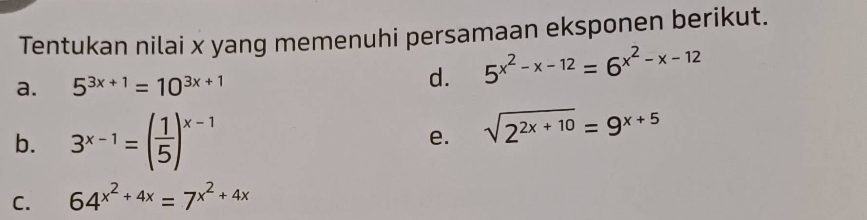 Tentukan nilai x yang memenuhi persamaan eksponen berikut.
a. 5^(3x+1)=10^(3x+1) d. 5^(x^2)-x-12=6^(x^2)-x-12
b. 3^(x-1)=( 1/5 )^x-1
e. sqrt(2^(2x+10))=9^(x+5)
C. 64^(x^2)+4x=7^(x^2)+4x