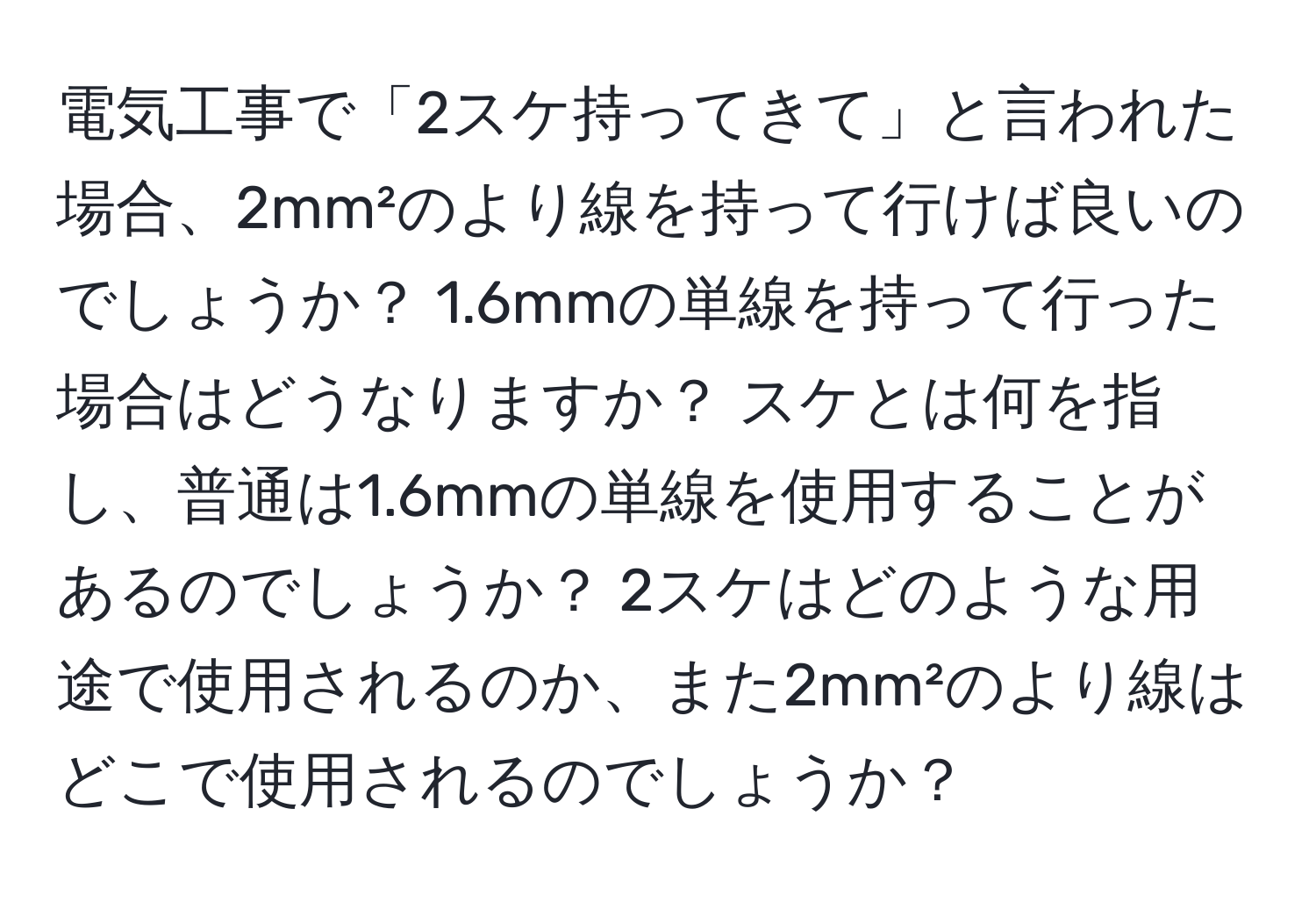 電気工事で「2スケ持ってきて」と言われた場合、2mm²のより線を持って行けば良いのでしょうか？ 1.6mmの単線を持って行った場合はどうなりますか？ スケとは何を指し、普通は1.6mmの単線を使用することがあるのでしょうか？ 2スケはどのような用途で使用されるのか、また2mm²のより線はどこで使用されるのでしょうか？