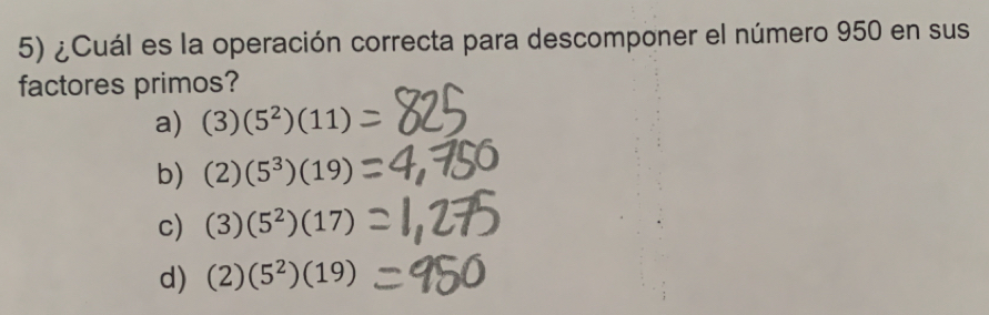 ¿Cuál es la operación correcta para descomponer el número 950 en sus
factores primos?
a) (3)(5^2)(11)
b) (2)(5^3)(19)
c) (3)(5^2)(17)
d) (2)(5^2)(19)