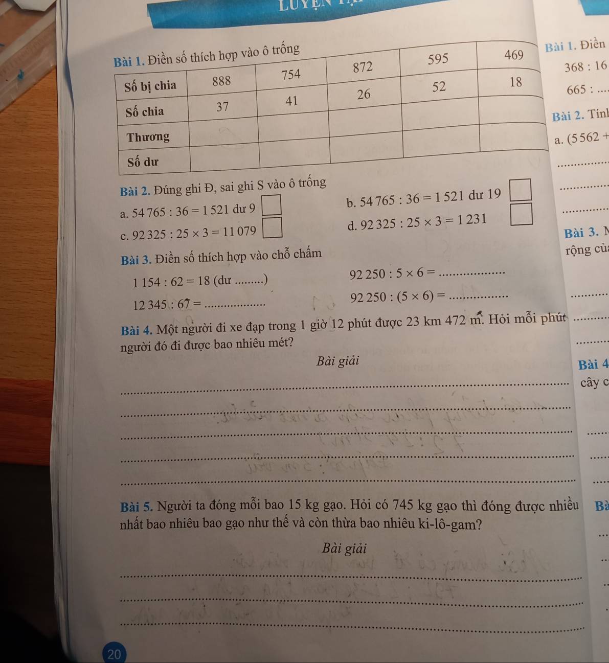 Điền
368:16
665:... 
2. Tính
(5562+
_ 
Bài 2. Đúng ghi Đ, sai ghi S vào ô trống 
a. 54765:36=1521 dư 9 b. 54765:36=1521 dư 19
_ 
c. 92325:25* 3=11079 d. 92325:25* 3=1231 □ 
_ 
Bài 3. M 
Bài 3. Điền số thích hợp vào chỗ chấm 
rộng củ
1154:62=18 (dư _..) 
_ 92250:5* 6=
_ 12345:67=
92250:(5* 6)= _ 
_ 
Bài 4. Một người đi xe đạp trong 1 giờ 12 phút được 23 km 472 m. Hỏi mỗi phút_ 
người đó đi được bao nhiêu mét? 
_ 
Bài giải 
Bài 4 
_cây c 
_ 
_ 
_ 
_ 
_ 
_ 
_ 
Bài 5. Người ta đóng mỗi bao 15 kg gạo. Hỏi có 745 kg gạo thì đóng được nhiều Bà 
nhất bao nhiêu bao gạo như thế và còn thừa bao nhiêu ki-lô-gam? 
… 
Bài giải 
_ 
_ 
_ 
20