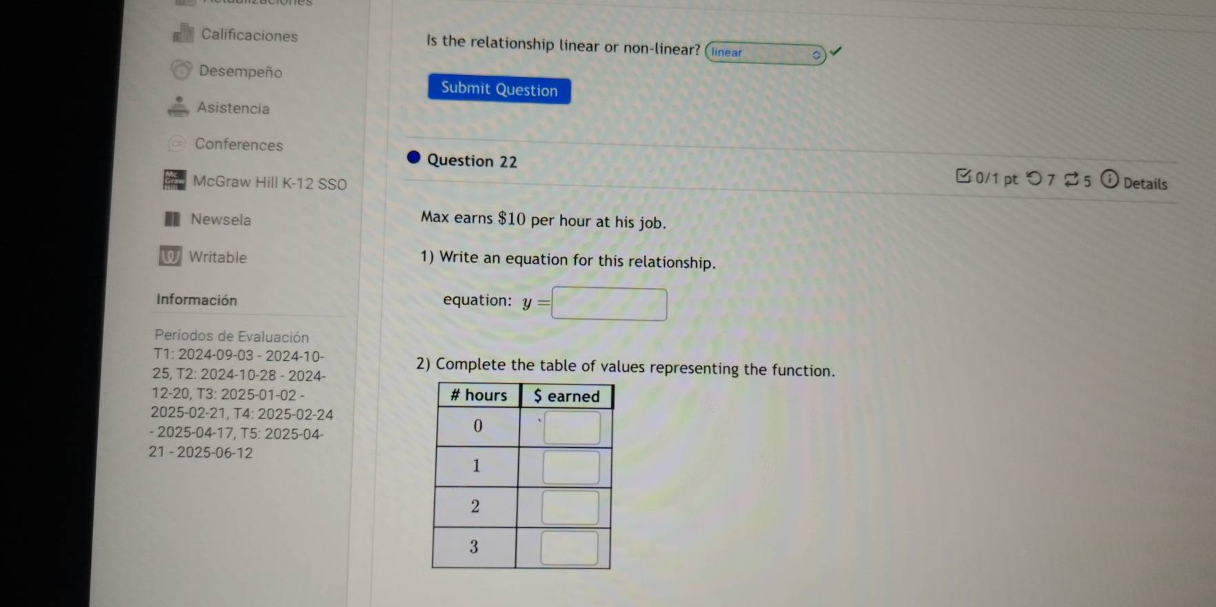 Calificaciones Is the relationship linear or non-linear? (Iinear 。 
Desempeño 
Submit Question 
Asistencia 
Conferences 
Question 22 
0/1 pt つ 7 5 
McGraw Hill K-12 SS0 Details 
Newsela Max earns $10 per hour at his job. 
Writable 1) Write an equation for this relationship. 
Información equation: y=
Períodos de Evaluación 
T1: 2024-09-03 - 2024-10- 2) Complete the table of values representing the function. 
25, T2: 2024-10-28 - 2024- 
12-20, T3: 2025-01-02 - 
2025-02-21, T4: 2025-02-24 
- 2025-04-17, T5: 2025-04- 
21 - 2025-06-12