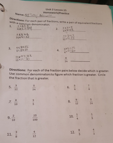 Lesson 15
_
Homework/Practice
Name:
Directions: For each pair of fractions, write a pair of equivalentfractions
with a common denominator.
1.  1/12 ) _
2.  3/4 *  3/8  _
_
 7/12  _
3. 6* 2
_ 5 
4.  3/6 beginarrayr * 5endarray  5/1  _
_  11/15 frac x^((xendarray))
 8/24  _
Directions: For each of the fraction pairs below decide which is greater.
Use common denominators to figure which fraction is greater. Circle
the fraction that is greater.
5.  3/12   5/24   3/4   7/8 
6.
8.
7.  8/10   3/5   8/12   5/24 
9.  2/10   25/100  10.  1/4   1/5 
11.  3/8   4/12  12.  8/5   4/3 