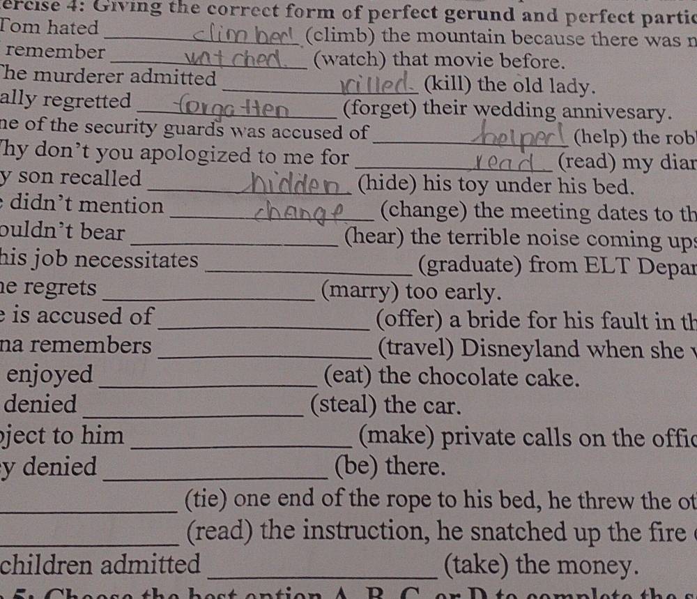 fercise 4: Giving the correct form of perfect gerund and perfect partic 
Tom hated _(climb) the mountain because there was n 
remember 
_(watch) that movie before. 
The murderer admitted _(kill) the old lady. 
ally regretted _(forget) their wedding annivesary. 
he of the security guards was accused of . 
_(help) the rob 
Thy don’t you apologized to me for 
_(read) my diar 
y son recalled _(hide) his toy under his bed. 
didn’t mention _(change) the meeting dates to th 
buldn’t bear _(hear) the terrible noise coming ups 
his job necessitates . _(graduate) from ELT Depar 
e regrets _(marry) too early. 
is accused of _ (offer) a bride for his fault in th 
na remembers _ (travel ) Disneyland when she 
enjoyed _(eat) the chocolate cake. 
denied _(steal) the car. 
ject to him _ (make) private calls on the offic 
y denied _(be) there. 
_(tie) one end of the rope to his bed, he threw the ot 
_ (read) the instruction, he snatched up the fire 
children admitted _(take) the money. 
N