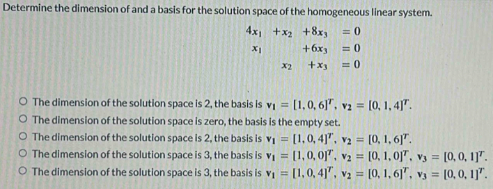 Determine the dimension of and a basis for the solution space of the homogeneous linear system.
4x_1+x_2+8x_3=0
x_1+6x_3=0
x_2+x_3=0
The dimension of the solution space is 2, the basis is v_1=[1,0,6]^T, v_2=[0,1,4]^T.
The dimension of the solution space is zero, the basis is the empty set.
The dimension of the solution space is 2, the basis is v_1=[1,0,4]^T, v_2=[0,1,6]^T.
The dimension of the solution space is 3, the basis is v_1=[1,0,0]^T, v_2=[0,1,0]^T, v_3=[0,0,1]^T.
The dimension of the solution space is 3, the basis is v_1=[1,0,4]^T, v_2=[0,1,6]^T, v_3=[0,0,1]^T.