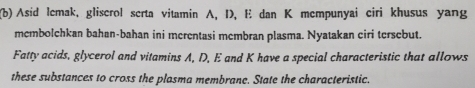 Asid lemak, gliscrol serta vitamin A, D, E dan K mempunyai ciri khusus yang 
membolchkan bahan-bahan ini merentasi membran plasma. Nyatakan ciri tersebut. 
Fatty acids, glycerol and vitamins A, D, E and K have a special characteristic that allows 
these substances to cross the plasma membrane. State the characteristic.