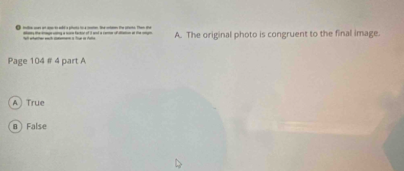 indrs uses an aop to add a photo to a poste, the iotees the photo. Then she
dildes the imageusing a scire factor of 3 and a center of dilation at the ongin.
fell whether each statmment is Trur or Falie. A. The original photo is congruent to the final image.
Page 104 # 4 part A
ATrue
B False