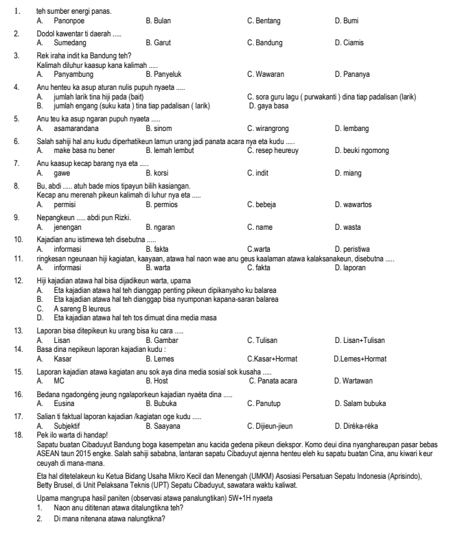 teh sumber energi panas. C. Bentang D. Bumi
A. Panonpoe B. Bulan
2. Dodol kawentar ti daerah_
A. Sumedang B. Garut C. Bandung D. Ciamis
3. Rek iraha indit ka Bandung teh?
Kalimah diluhur kaasup kana kalimah .....
A. Panyambung B. Panyeluk C. Wawaran D. Pananya
4. Anu henteu ka asup aturan nulis pupuh nyaeta .....
A. jumlah larik tina hiji pada (bait) C. sora guru lagu ( purwakanti ) dina tiap padalisan (larik)
B. jumlah engang (suku kata ) tina tiap padalisan ( larik) D. gaya basa
5. Anu teu ka asup ngaran pupuh nyaeta D. lembang
A. asamarandana B. sinom C. wirangrong
6. Salah sahiji hal anu kudu diperhatikeun lamun urang jadi panata acara nya eta kudu .....
A  make basa nu bene B. lemah lembut C. resep heureuy D. beuki ngomong
7. Anu kaasup kecap barang nya eta ..... D. miang
A. gawe B. korsi C. indit
8. Bu, abdi ..... atuh bade mios tipayun bilih kasiangan.
Kecap anu merenah pikeun kálimah di luhur nya eta_
A. permisi B. permios C. bebeja D. wawartos
9. Nepangkeun ..... abdi pun Rizki.
A. jenengan B. ngaran C. name D. wasta
10. Kajadian anu istimewa teh disebutna .....
A  informasi B. fakta C.warta D. peristiwa
11. ringkesan ngeunaan hiji kagiatan, kaayaan, atawa hal naon wae anu geus kaalaman atawa kalaksanakeun, disebutna .....
A. informasi B. warta C. fakta D. laporan
12. Hiji kajadian atawa hal bisa dijadikeun warta, upama
A. Eta kajadian atawa hal teh dianggap penting pikeun dipikanyaho ku balarea
B. Eta kajadian atawa hal teh dianggap bisa nyumponan kapana-saran balarea
C. A sareng B leureus
D. Eta kajadian atawa hal teh tos dimuat dina media masa
13. Laporan bisa ditepikeun ku urang bisa ku cara_
A. Lisan B. Gambar C. Tulisan
14. Basa dina nepikeun laporan kajadian kudu : D. Lisan+Tulisan
A. Kasar B. Lemes C.Kasar+Hormat D.Lemes+Hormat
15. Laporan kajadian atawa kagiatan anu sok aya dina media sosial sok kusaha
A. MC B. Host C. Panata acara D. Wartawan
16. Bedana ngadongéng jeung ngalaporkeun kajadian nyaéta dina .....
A. Eusina B. Bubuka C. Panutup D. Salam bubuka
17. Salian ti faktual laporan kajadian /kagiatan oge kudu .....
A. Subjektif B. Saayana C. Dijieun-jieun D. Diréka-réka
18. Pek ilo warta di handap!
Sapatu buatan Cibaduyut Bandung boga kasempetan anu kacida gedena pikeun diekspor. Komo deui dina nyanghareupan pasar bebas
ASEAN taun 2015 engke. Salah sahiji sababna, lantaran sapatu Cibaduyut ajenna henteu eleh ku sapatu buatan Cina, anu kiwari keur
ceuyah di mana-mana.
Eta hal ditetelakeun ku Ketua Bidang Usaha Mikro Kecil dan Menengah (UMKM) Asosiasi Persatuan Sepatu Indonesia (Aprisindo),
Betty Brusel, di Unit Pelaksana Teknis (UPT) Sepatu Cibaduyut, sawatara waktu kaliwat.
Upama mangrupa hasil paniten (observasi atawa panalungtikan) 5W+1H nyaeta
1. Naon anu dititenan atawa ditalungtikna teh?
2. Di mana nitenana atawa nalungtikna?