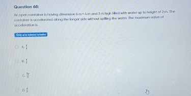 An open container is having dimension & m=4m and 3 m high filled with water up to neight of 2 m. The
arcelesation in container is occellerated along the longer side without spilling the water. The maximum volue of
Onily and correet of over
A.  1/a 
B.  x/3 
C  5x/3 
D. frac q1