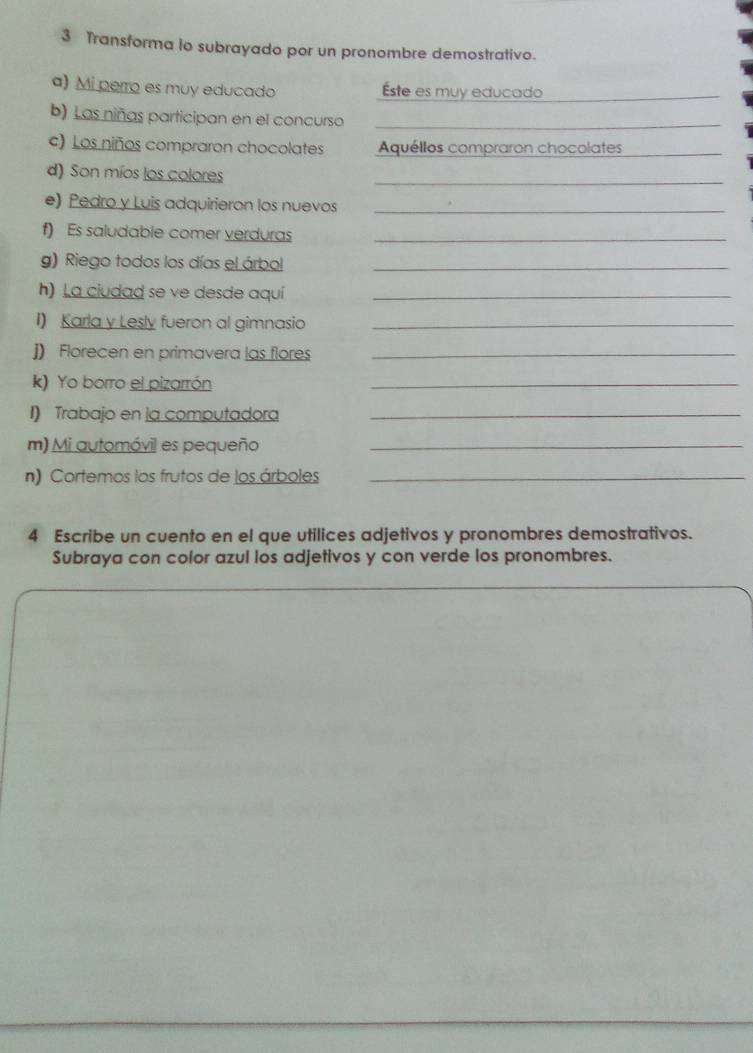 Transforma lo subrayado por un pronombre demostrativo. 
a) Mi perro es muy educado ste es muy educado_ 
b) Las niñas participan en el concurso_ 
c) Los niños compraron chocolates Aquéllos compraron chocolates_ 
d) Son míos los colores 
_ 
e) Pedro y Luis adquirieron los nuevos_ 
f) Es saludable comer verduras_ 
g) Riego todos los días el árbol_ 
h) La ciudad se ve desde aquí_ 
I) Karla y Lesly fueron al gimnasio_ 
J) Florecen en primavera las flores_ 
k) Yo borro el pizarrón 
_ 
I) Trabajo en la computadora_ 
m) Mi automóvil es pequeño_ 
n) Cortemos los frutos de los árboles_ 
4 Escribe un cuento en el que utilices adjetivos y pronombres demostrativos. 
Subraya con color azul los adjetivos y con verde los pronombres.