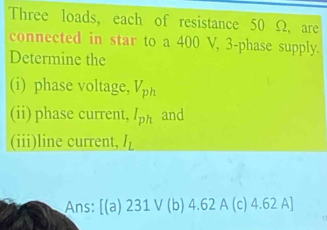 Three loads, each of resistance 50 Ω, are 
connected in star to a 400 V, 3 -phase supply. 
Determine the 
(i) phase voltage, V_ph
(ii) phase current, I_ph and 
(iii)line current, I_L
Ans: [(a)231vee (b) 4.62 A (c) 4.62 A]