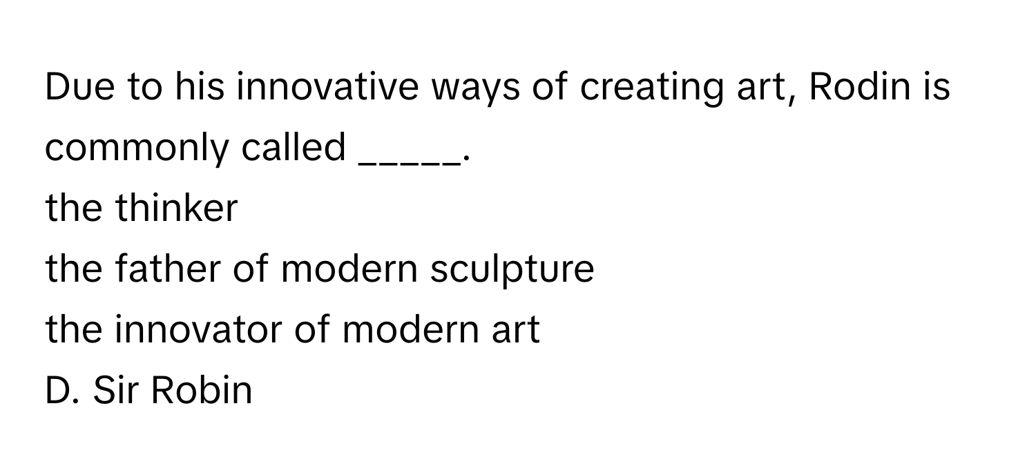 Due to his innovative ways of creating art, Rodin is commonly called _____. 
the thinker 
the father of modern sculpture 
the innovator of modern art 
D. Sir Robin