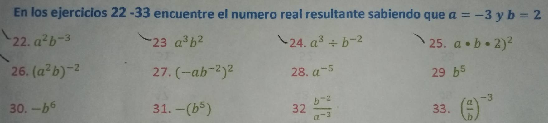 En los ejercicios 22 -33 encuentre el numero real resultante sabiendo que a=-3 y b=2
22. a^2b^(-3) 23 a^3b^2 24. a^3/ b^(-2) 25. a· b· 2)^2
26. (a^2b)^-2 27. (-ab^(-2))^2 28. a^(-5) 29 b^5
32 (b^(-2))/a^(-3) 
30. -b^6 31. -(b^5) 33. ( a/b )^-3