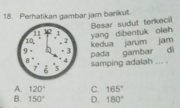 Perhatikan gambar jam barikut.
Besar sudut terkecil
yang dibentuk oleh
kedua jarum jam
pada gambar di
samping adalah ... .
A. 120° C. 165°
B. 150° D. 180°