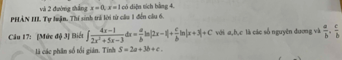 và 2 đường thắng x=0, x=1 có diện tích bằng 4. 
PHÀN III. Tự luận. Thí sinh trả lời từ câu 1 đến câu 6. 
Câu 17: [Mức độ 3] Biết ∈t  (4x-1)/2x^2+5x-3 dx= a/b ln |2x-1|+ c/b ln |x+3|+C với a, b, c là các số nguyên dương và  a/b ,  c/b 
là các phân số tối giản. Tính S=2a+3b+c.