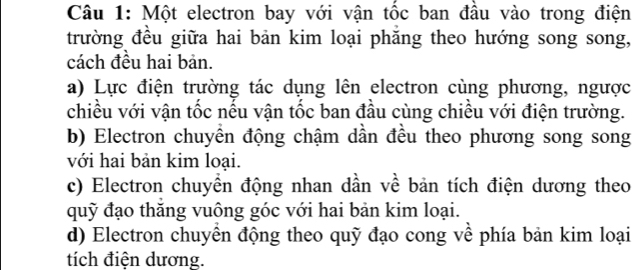 Một electron bay với vận tốc ban đầu vào trong điện
trường đều giữa hai bản kim loại phăng theo hướng song song,
cách đều hai bản.
a) Lực điện trường tác dụng lên electron cùng phương, ngược
chiều với vận tốc nếu vận tốc ban đầu cùng chiều với điện trường.
b) Electron chuyền động chậm dần đều theo phương song song
với hai bản kim loại.
c) Electron chuyển động nhan dần về bản tích điện dương theo
quỹ đạo thăng vuông góc với hai bản kim loại.
d) Electron chuyển động theo quỹ đạo cong về phía bản kim loại
tích điện dương.