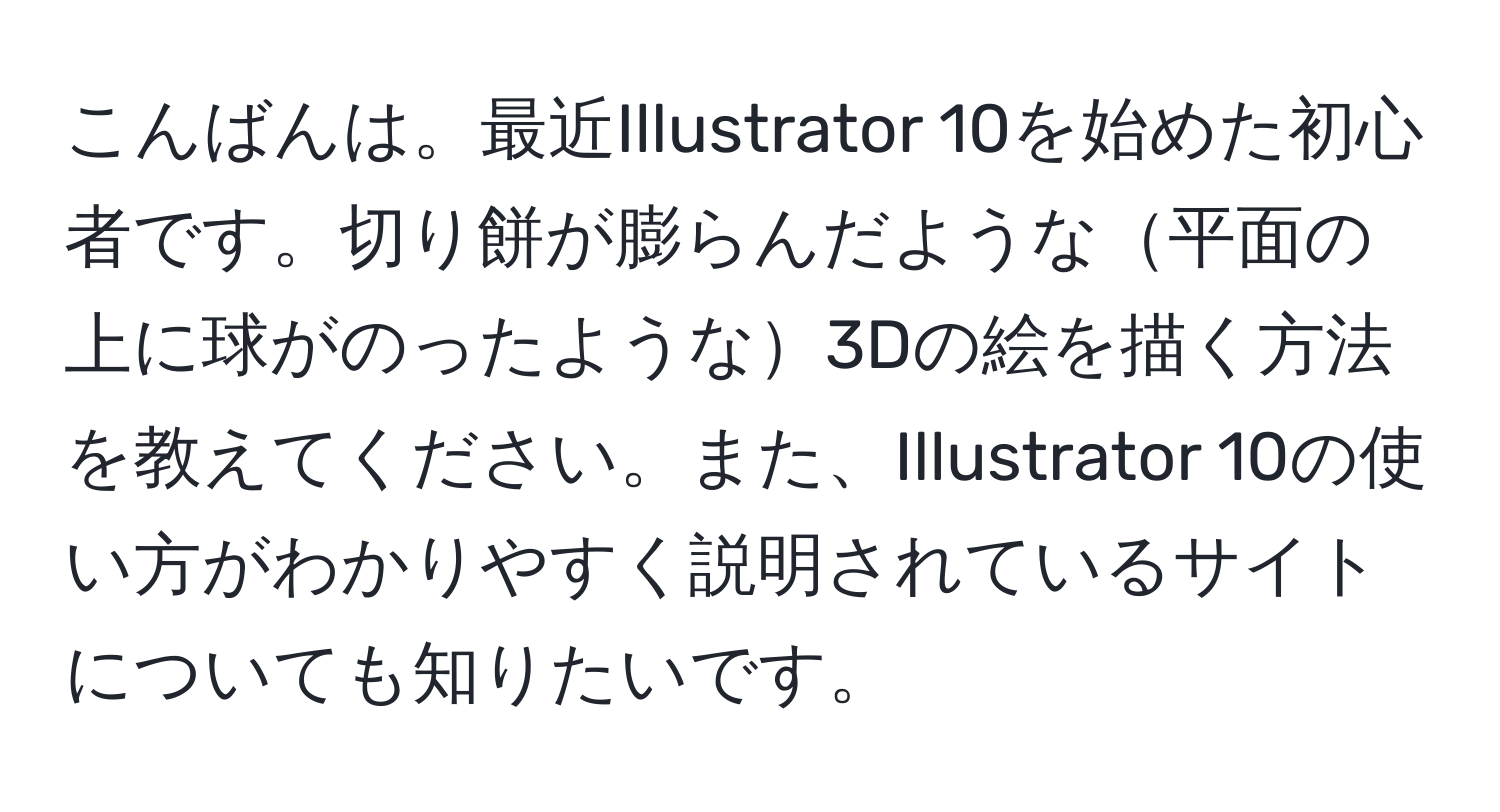 こんばんは。最近Illustrator 10を始めた初心者です。切り餅が膨らんだような平面の上に球がのったような3Dの絵を描く方法を教えてください。また、Illustrator 10の使い方がわかりやすく説明されているサイトについても知りたいです。