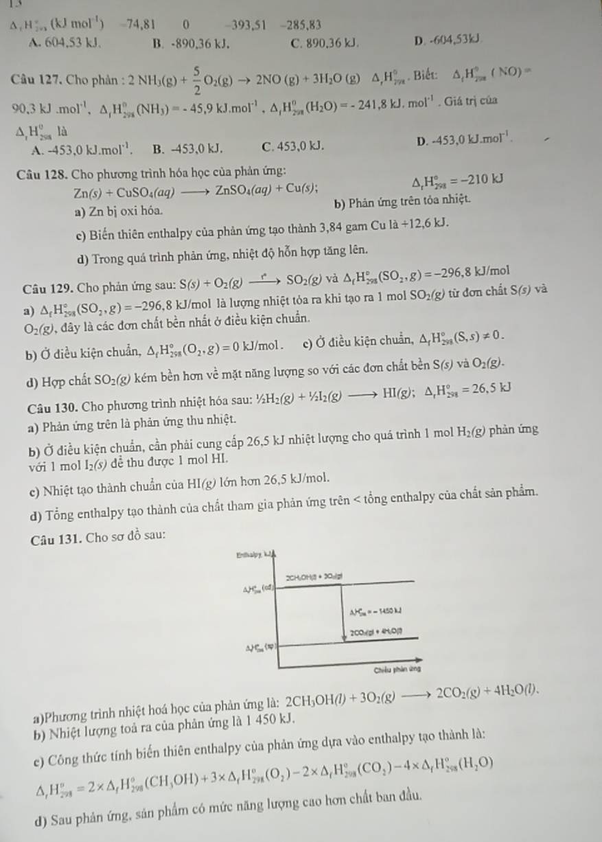 D: H_(2n)^+(kJmol^(-1)) -74,81 0 -393,51 -285,83
A. 604,53 kJ. B. -890,36 kJ. C. 890,36 kJ. D. -604,53kJ
Câu 127. Cho phản : 2NH_3(g)+ 5/2 O_2(g)to 2NO(g)+3H_2O(g)△ ,H_(7n)° Biết: △ _fH_(2π)°(NO)=
90.3kJ.mol^(-1),△ _fH_(2m)^o(NH_3)=-45.9kJ.mol^(-1),△ _fH_(2m)^o(H_2O)=-241.8kJ,mol^(-1). Giá trị của
△ _rH_(258)^ola
A. -453,0kJ.mol^(-1). B. -453,0 kJ. C. 453,0 kJ.
D. -453,0kJ.mol^(-1).
Câu 128. Cho phương trình hóa học của phản ứng:
Zn(s)+CuSO_4(aq)to ZnSO_4(aq)+Cu(s);
^ H_(298)°=-210kJ
a) Zn bj oxi hóa. b) Phản ứng trên tỏa nhiệt.
c) Biến thiên enthalpy của phản ứng tạo thành 3,84 gam Cu la/ 12,6kJ.
d) Trong quá trình phản ứng, nhiệt độ hỗn hợp tăng lên.
Câu 129. Cho phản ứng sau: S(s)+O_2(g)to SO_2(g) và △ _fH_(298)°(SO_2,g)=-296,8 kJ/mol
a) △ _fH_(298)°(SO_2,g)=-296,8) 18 kJ/mol là lượng nhiệt tỏa ra khi tạo ra 1 mol SO_2(g) từ đơn chất S(s)va
O_2(g) , đây là các đơn chất bền nhất ở điều kiện chuẩn.
b) Ở diều kiện chuẩn, △ _fH_(298)°(O_2,g)=0kJ/mol. c) Ở điều kiện chuẩn, △ _fH_(298)°(S,s)!= 0.
d) Hợp chất SO_2(g) kém bền hơn về mặt năng lượng so với các đơn chất bền S(s)vaO_2(g).
Câu 130. Cho phương trình nhiệt hóa sau: ^1/_2H_2(g)+^1/_2I_2(g)to HI(g);△ _rH_(298)°=26,5kJ
a) Phản ứng trên là phản ứng thu nhiệt.
b) Ở điều kiện chuẩn, cần phải cung cấp 26,5 kJ nhiệt lượng cho quá trình 1 mol H_2(g) phàn ứng
với l mol I_2(s) dể thu được 1 mol HI.
c) Nhiệt tạo thành chuẩn của HI(g) lớn hơn 26,5 kJ/mol.
d) Tổng enthalpy tạo thành của chất tham gia phản ứng trên < tổng enthalpy của chất sản phẩm.
Câu 131. Cho sơ đồ sau:
a)Phương trình nhiệt hoá học của phản ứng là:  2CH_3OH(l)+3O_2(g)to 2CO_2(g)+4H_2O(l).
b) Nhiệt lượng toả ra của phản ứng là 1 450 kJ.
e) Công thức tính biến thiên enthalpy của phản ứng dựa vào enthalpy tạo thành là:
△ _rH_(298)^o=2* △ _fH_(298)^o(CH_3OH)+3* △ _fH_(298)^o(O_2)-2* △ _rH_(298)^o(CO_2)-4* △ _rH_(298)^o(H_2O)
d) Sau phản ứng, sản phẩm có mức năng lượng cao hơn chất ban đầu.