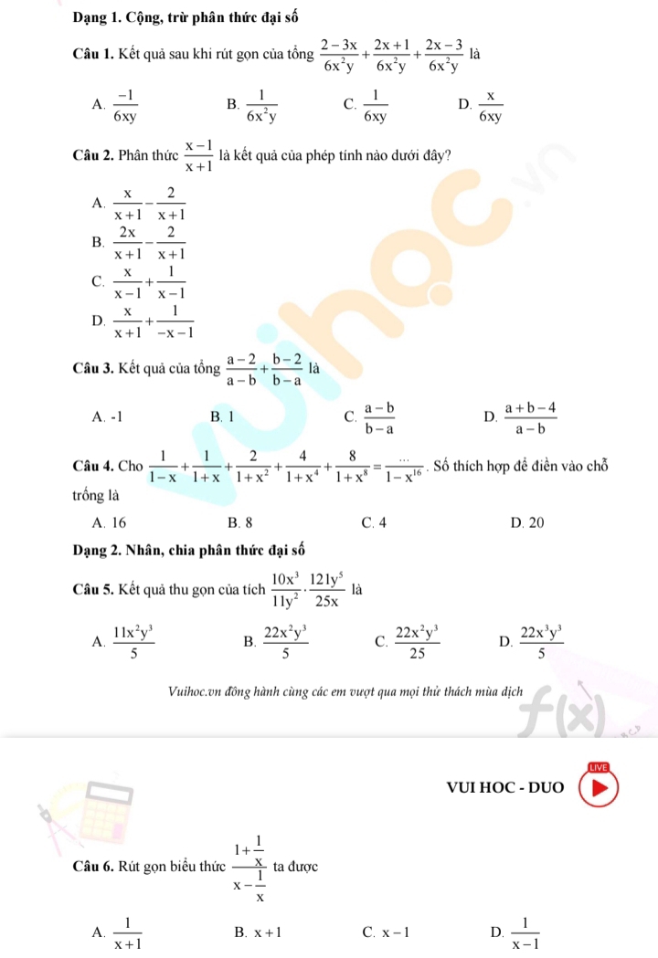 Dạng 1. Cộng, trừ phân thức đại số
Câu 1. Kết quả sau khi rút gọn của tổng  (2-3x)/6x^2y + (2x+1)/6x^2y + (2x-3)/6x^2y  là
A.  (-1)/6xy  B.  1/6x^2y  C.  1/6xy  D.  x/6xy 
Câu 2. Phân thức  (x-1)/x+1  là kết quả của phép tính nào dưới đây?
A.  x/x+1 - 2/x+1 
B.  2x/x+1 - 2/x+1 
C.  x/x-1 + 1/x-1 
D.  x/x+1 + 1/-x-1 
Câu 3. Kết quả của tổng  (a-2)/a-b + (b-2)/b-a  là
A. -1 B. 1 C.  (a-b)/b-a  D.  (a+b-4)/a-b 
Câu 4. Cho  1/1-x + 1/1+x + 2/1+x^2 + 4/1+x^4 + 8/1+x^8 = (...)/1-x^(16) . Số thích hợp đề điền vào chỗ
trống là
A. 16 B. 8 C. 4 D. 20
Dạng 2. Nhân, chia phân thức đại số
Câu 5. Kết quả thu gọn của tích  10x^3/11y^2 ·  121y^5/25x  là
A.  11x^2y^3/5  B.  22x^2y^3/5  C.  22x^2y^3/25  D.  22x^3y^3/5 
Vuihoc.vn đồng hành cùng các em vượt qua mọi thử thách mùa dịch
VUI HOC - DUO
Câu 6. Rút gọn biểu thức frac 1+ 1/x x- 1/x  ta được
A.  1/x+1  B. x+1 C. x-1 D.  1/x-1 