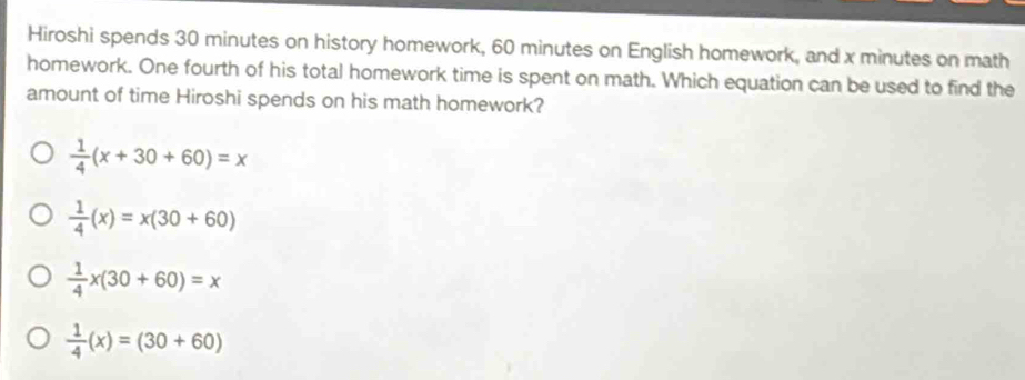 Hiroshi spends 30 minutes on history homework, 60 minutes on English homework, and x minutes on math
homework. One fourth of his total homework time is spent on math. Which equation can be used to find the
amount of time Hiroshi spends on his math homework?
 1/4 (x+30+60)=x
 1/4 (x)=x(30+60)
 1/4 x(30+60)=x
 1/4 (x)=(30+60)