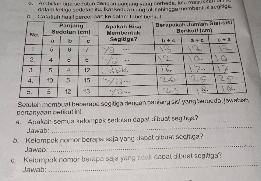 Ambillah tiga sedotan dengan panjang yang berbeda, lalu masukkan tall
dalam ketiga sedotan itu. Ikat kedua ujung tali sehingga membentuk segitiga.
b. Catatlah hasil percobaan ke dalam tabel berikut!
Setelah membuat beberapa segitiga dengan panjang sisi yang berbed
pertanyaan betikut in!
a. Apakah semua kelompok sedotan dapat dibuat segitiga?
Jawab:
_
_
b. Kelompok nomor berapa saja yang dapat dibuat segitiga?
Jawab:
_
c. Kelompok nomor berapa saja yang tidak dapat dibuat segitiga?
Jawab: